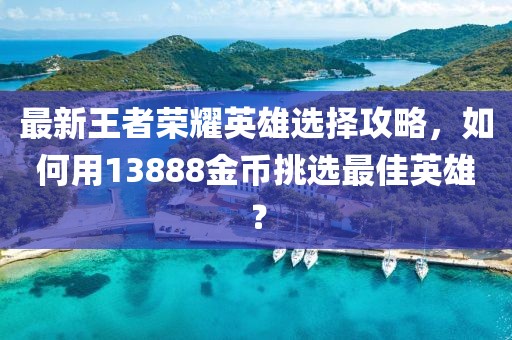 最新王者荣耀英雄选择攻略，如何用13888金币挑选最佳英雄？