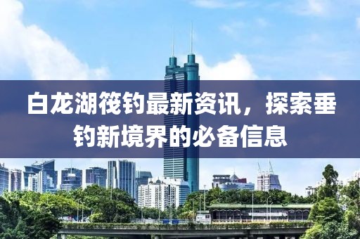 白龙湖筏钓最新资讯，探索垂钓新境界的必备信息