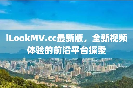 iLookMV.cc最新版，全新视频体验的前沿平台探索