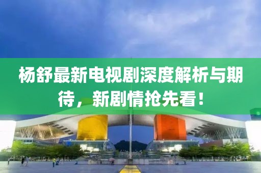 杨舒最新电视剧深度解析与期待，新剧情抢先看！