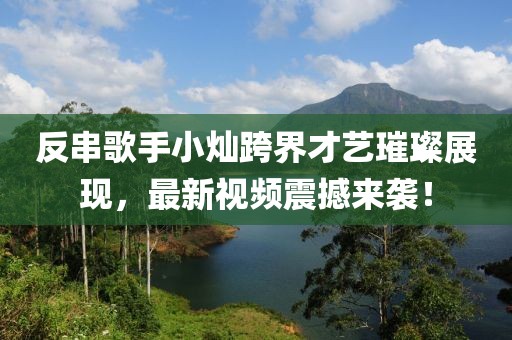 反串歌手小灿跨界才艺璀璨展现，最新视频震撼来袭！