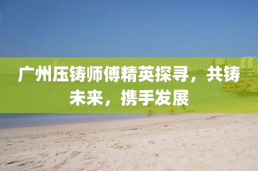 广州压铸师傅精英探寻，共铸未来，携手发展