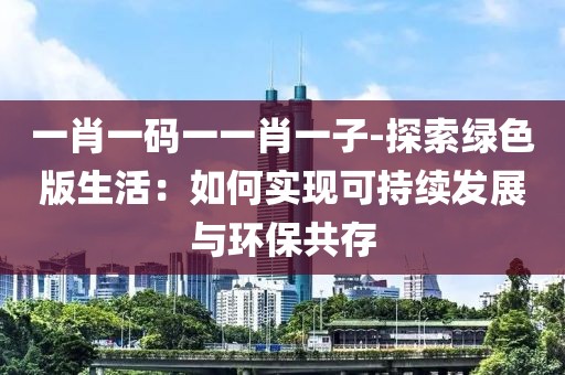 一肖一码一一肖一子-探索绿色版生活：如何实现可持续发展与环保共存