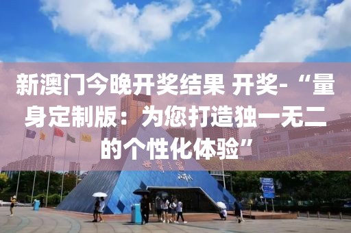 新澳门今晚开奖结果 开奖-“量身定制版：为您打造独一无二的个性化体验”
