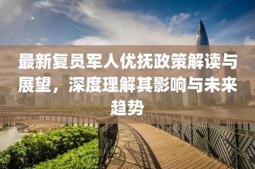 最新复员军人优抚政策解读与展望，深度理解其影响与未来趋势