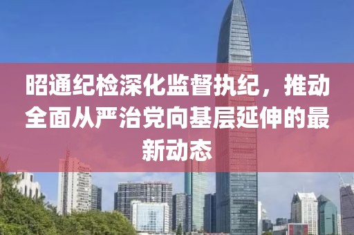 昭通纪检深化监督执纪，推动全面从严治党向基层延伸的最新动态