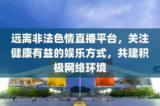 远离非法色情直播平台，关注健康有益的娱乐方式，共建积极网络环境