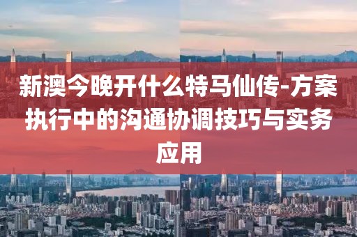 新澳今晚开什么特马仙传-方案执行中的沟通协调技巧与实务应用