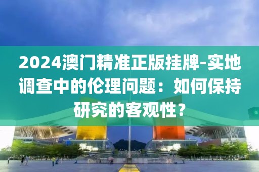 2024澳门精准正版挂牌-实地调查中的伦理问题：如何保持研究的客观性？