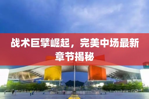 战术巨擘崛起，完美中场最新章节揭秘