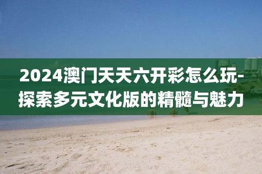 2024澳门天天六开彩怎么玩-探索多元文化版的精髓与魅力