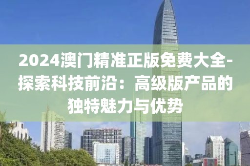 2024澳门精准正版免费大全-探索科技前沿：高级版产品的独特魅力与优势