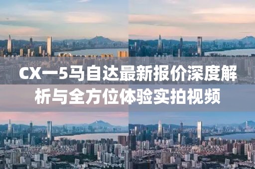 CX一5马自达最新报价深度解析与全方位体验实拍视频