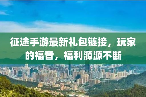 征途手游最新礼包链接，玩家的福音，福利源源不断