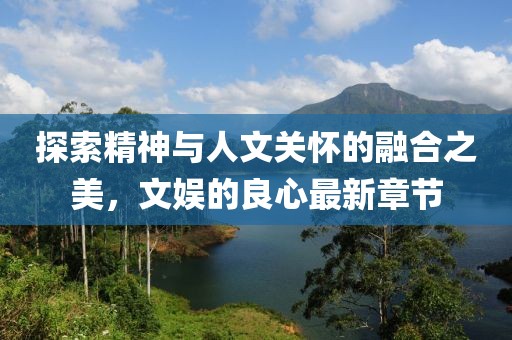 探索精神与人文关怀的融合之美，文娱的良心最新章节
