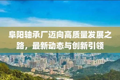 阜阳轴承厂迈向高质量发展之路，最新动态与创新引领