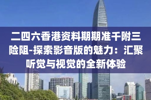 二四六香港资料期期准千附三险阻-探索影音版的魅力：汇聚听觉与视觉的全新体验