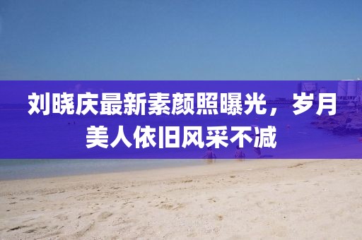刘晓庆最新素颜照曝光，岁月美人依旧风采不减