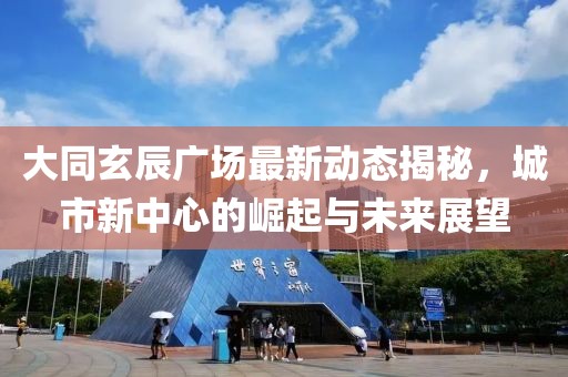 大同玄辰广场最新动态揭秘，城市新中心的崛起与未来展望