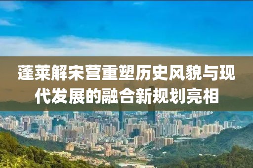 蓬莱解宋营重塑历史风貌与现代发展的融合新规划亮相