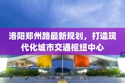 洛阳郑州路最新规划，打造现代化城市交通枢纽中心