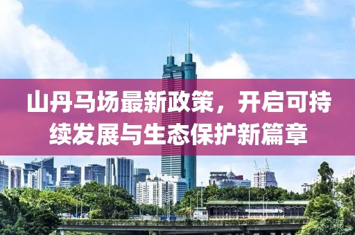 山丹马场最新政策，开启可持续发展与生态保护新篇章