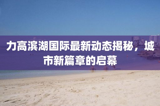 力高滨湖国际最新动态揭秘，城市新篇章的启幕