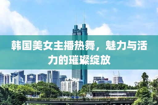 韩国美女主播热舞，魅力与活力的璀璨绽放
