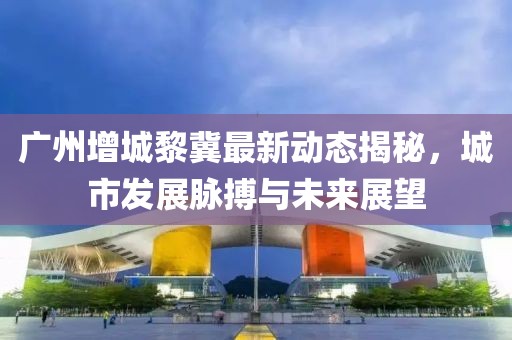 广州增城黎冀最新动态揭秘，城市发展脉搏与未来展望