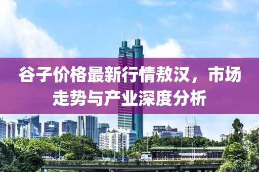 谷子价格最新行情敖汉，市场走势与产业深度分析