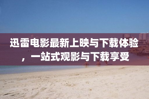 迅雷电影最新上映与下载体验，一站式观影与下载享受