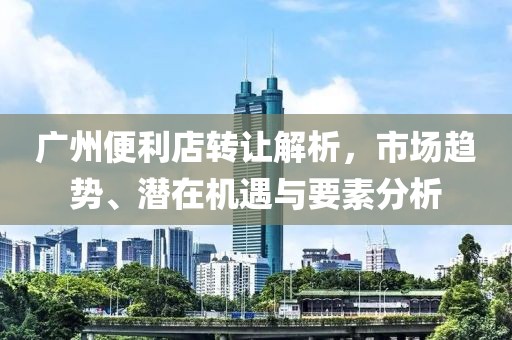 广州便利店转让解析，市场趋势、潜在机遇与要素分析