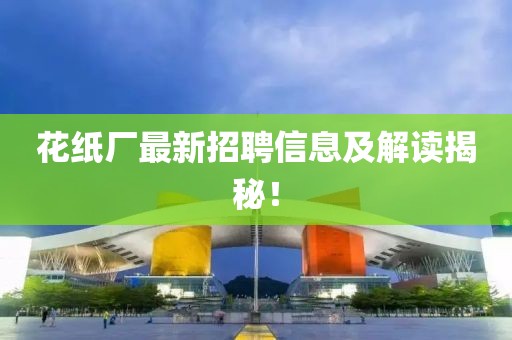 花纸厂最新招聘信息及解读揭秘！