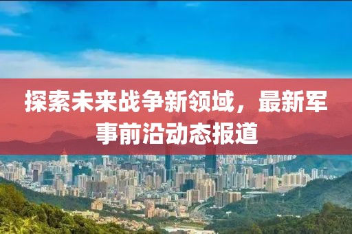 探索未来战争新领域，最新军事前沿动态报道