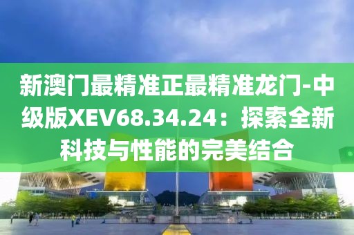 新澳门最精准正最精准龙门-中级版XEV68.34.24：探索全新科技与性能的完美结合