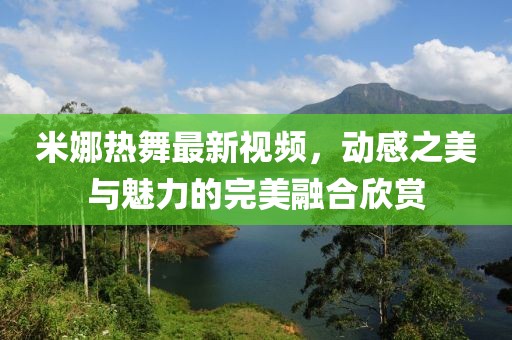 米娜热舞最新视频，动感之美与魅力的完美融合欣赏