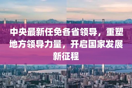 中央最新任免各省领导，重塑地方领导力量，开启国家发展新征程