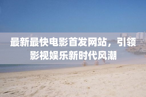 最新最快电影首发网站，引领影视娱乐新时代风潮