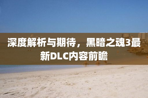深度解析与期待，黑暗之魂3最新DLC内容前瞻