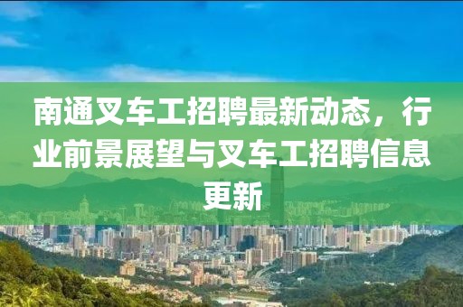 南通叉车工招聘最新动态，行业前景展望与叉车工招聘信息更新