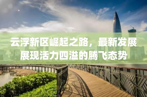 云浮新区崛起之路，最新发展展现活力四溢的腾飞态势