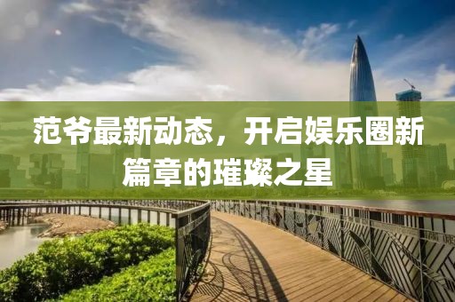 范爷最新动态，开启娱乐圈新篇章的璀璨之星