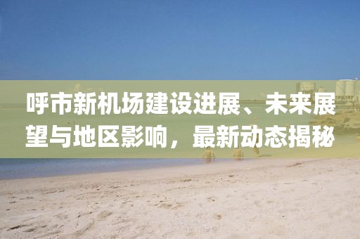 呼市新机场建设进展、未来展望与地区影响，最新动态揭秘