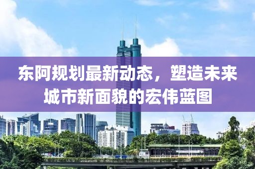 东阿规划最新动态，塑造未来城市新面貌的宏伟蓝图