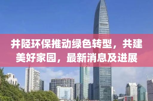 井陉环保推动绿色转型，共建美好家园，最新消息及进展