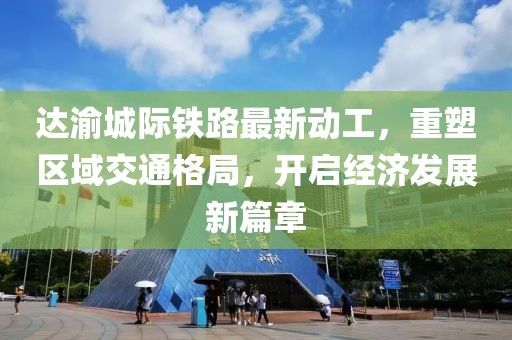 达渝城际铁路最新动工，重塑区域交通格局，开启经济发展新篇章