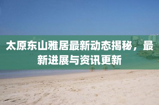 太原东山雅居最新动态揭秘，最新进展与资讯更新