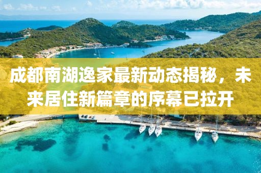 成都南湖逸家最新动态揭秘，未来居住新篇章的序幕已拉开
