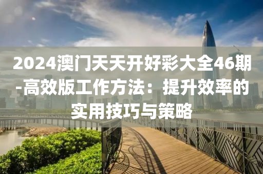 2024澳门天天开好彩大全46期-高效版工作方法：提升效率的实用技巧与策略