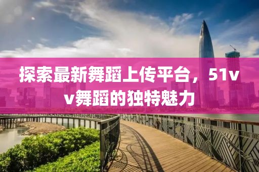 探索最新舞蹈上传平台，51vv舞蹈的独特魅力